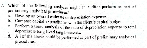 7. Which of the following analyses might an auditor perform as part of
preliminary analytical procedures?
a. Develop an overall estimate of depreciation expense.
b. Compare capital expenditores with the client's capital budget.
c. Perform a trend analysis of the ratio of depreciation expense to total
depreciable long-lived tangible assets.
d. All of the above could be performed as part of preliminary analytical
procedures.
