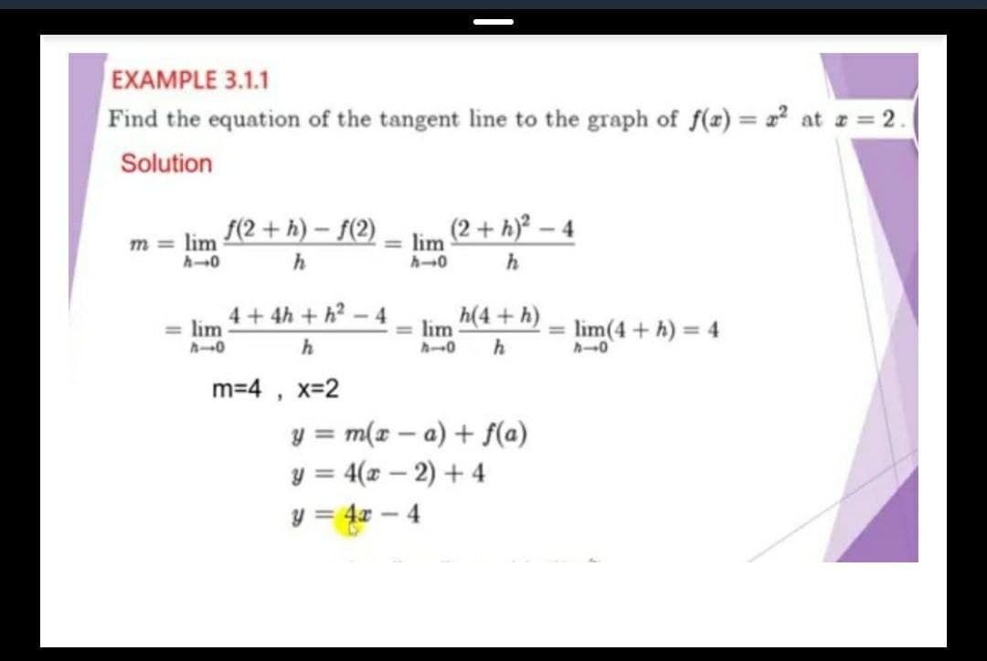 EXAMPLE 3.1.1
Find the equation of the tangent line to the graph of f(z) = 2² at z = 2.
Solution
(2 + h)° – 4
m = lim (2 + h)– $(2)
= lim
h
4+ 4h + h?-4
= lim
h(4 + h)
= lim(4 + h) = 4
= lim
h
m=4 ,
x=2
y = m(x – a) + f(a)
y = 4(x – 2) + 4
y = 4x – 4
%3D
