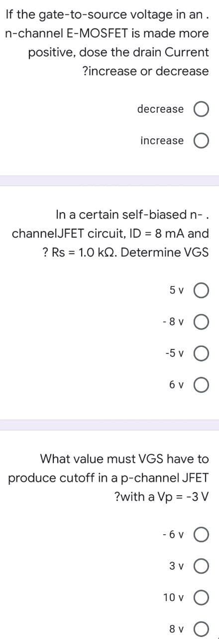 If the gate-to-source voltage in an.
n-channel E-MOSFET is made more
positive, dose the drain Current
?increase or decrease
decrease
increase
In a certain self-biased n-.
channelJFET circuit, ID = 8 mA and
? Rs = 1.0 kQ. Determine VGS
5 v
- 8 v
-5 v
6 v
What value must VGS have to
produce cutoff in a p-channel JFET
?with a Vp = -3 V
- 6 v
3 v
10 v O
8 v
