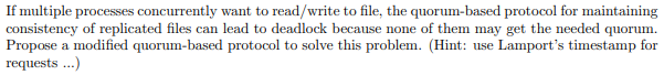 If multiple processes concurrently want to read/write to file, the quorum-based protocol for maintaining
consistency of replicated files can lead to deadlock because none of them may get the needed quorum.
Propose a modified quorum-based protocol to solve this problem. (Hint: use Lamport's timestamp for
requests ..)
