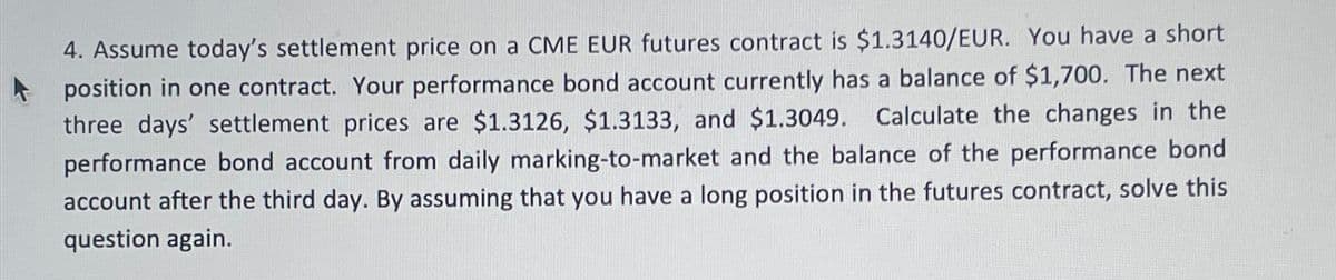 4. Assume today's settlement price on a CME EUR futures contract is $1.3140/EUR. You have a short
position in one contract. Your performance bond account currently has a balance of $1,700. The next
three days' settlement prices are $1.3126, $1.3133, and $1.3049. Calculate the changes in the
performance bond account from daily marking-to-market and the balance of the performance bond
account after the third day. By assuming that you have a long position in the futures contract, solve this
question again.