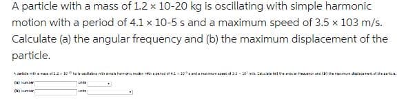 A particle with a mass of 1.2 x 10-20 kg is oscillating with simple harmonic
motion with a period of 4.1 x 10-5 s and a maximum speed of 3.5 x 103 m/s.
Calculate (a) the angular frequency and (b) the maximum displacement of the
particle.
A partide with mass of 2.210 cacang hamps harmonic motor pod of 4.1 10° anda marea of 3330 Calculate falte na frequency and (b) the redact of the partici
(s) er
()
U
unite
•