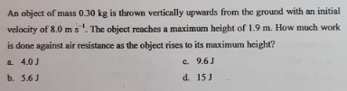 An object of mass 0.30 kg is thrown vertically upwards from the ground with an initial
velocity of 8.0 m s. The object reaches a maximum height of 1.9 m. How much work
is done against air resistance as the object rises to its maximum height?
a. 4.0 J
c.
9.6J
b. 5.6 J
d.
15 J