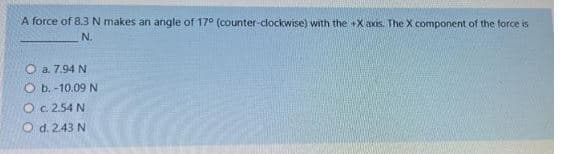 A force of 8.3 N makes an angle of 17° (counter-clockwise) with the +X axis. The X component of the force is
N.
Ⓒa. 7.94 N
Ob.-10.09 N
O c. 2.54 N
O d. 2.43 N.