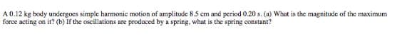 A 0.12 kg body undergoes simple harmonic motion of amplitude 8.5 cm and period 0.20 s. (a) What is the magnitude of the maximum
force acting on it? (b) If the oscillations are produced by a spring, what is the spring constant?