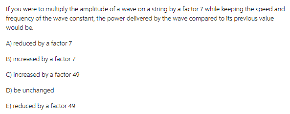 If you were to multiply the amplitude of a wave on a string by a factor 7 while keeping the speed and
frequency of the wave constant, the power delivered by the wave compared to its previous value
would be.
A) reduced by a factor 7
B) increased by a factor 7
C) increased by a factor 49
D) be unchanged
E) reduced by a factor 49