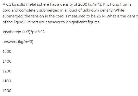 A 6.1 kg solid metal sphere has a density of 2600 kg/m^3. It is hung from a
cord and completely submerged in a liquid of unknown density. While
submerged, the tension in the cord is measured to be 26 N. What is the densit
of the liquid? Report your answer to 2 significant figures.
V(sphere)= (4/3)*pie*r^3
answers (kg/m^3)
1500
1400
1200
1100
1300