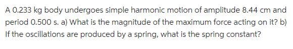 A 0.233 kg body undergoes simple harmonic motion of amplitude 8.44 cm and
period 0.500 s. a) What is the magnitude of the maximum force acting on it? b)
If the oscillations are produced by a spring, what is the spring constant?