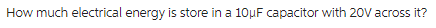 How much electrical energy is store in a 10μF capacitor with 20V across it?