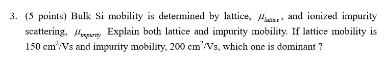 3. (5 points) Bulk Si mobility is determined by lattice, lattice and ionized impurity
scattering, Mimpurity Explain both lattice and impurity mobility. If lattice mobility is
150 cm²/Vs and impurity mobility, 200 cm²/Vs, which one is dominant ?