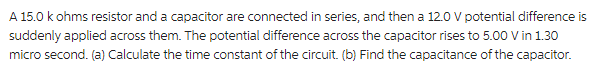 A 15.0 k ohms resistor and a capacitor are connected in series, and then a 12.0 V potential difference is
suddenly applied across them. The potential difference across the capacitor rises to 5.00 V in 1.30
micro second. (a) Calculate the time constant of the circuit. (b) Find the capacitance of the capacitor.