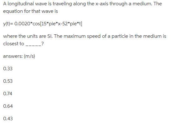 A longitudinal wave is traveling along the x-axis through a medium. The
equation for that wave is
y(t)= 0.0020*cos[15*pie*x-52*pie*t]
where the units are SI. The maximum speed of a particle in the medium is
closest to _________?
answers: (m/s)
0.33
0.53
0.74
0.64
0.43