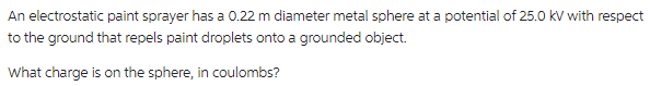 An electrostatic paint sprayer has a 0.22 m diameter metal sphere at a potential of 25.0 kV with respect
to the ground that repels paint droplets onto a grounded object.
What charge is on the sphere, in coulombs?