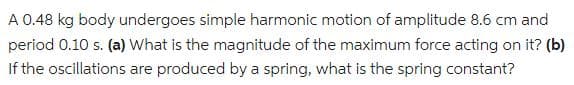 A 0.48 kg body undergoes simple harmonic motion of amplitude 8.6 cm and
period 0.10 s. (a) What is the magnitude of the maximum force acting on it? (b)
If the oscillations are produced by a spring, what is the spring constant?