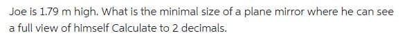 Joe is 1.79 m high. What is the minimal size of a plane mirror where he can see
a full view of himself Calculate to 2 decimals.