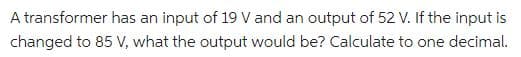 A transformer has an input of 19 V and an output of 52 V. If the input is
changed to 85 V, what the output would be? Calculate to one decimal.