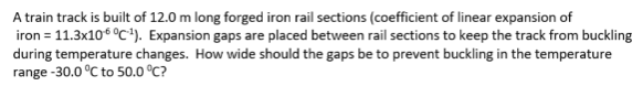 A train track is built of 12.0 m long forged iron rail sections (coefficient of linear expansion of
iron = 11.3x10 °C-¹). Expansion gaps are placed between rail sections to keep the track from buckling
during temperature changes. How wide should the gaps be to prevent buckling in the temperature
range -30.0 °C to 50.0 °C?