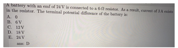 A battery with an emf of 24 V is connected to a 6-2 resistor. As a result, current of 3 A exists
in the resistor. The terminal potential difference of the battery is:
A. 0
B. 6V
C.
D.
E.
12 V
18 V
24 V
ans: D.