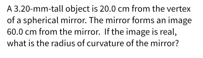 A 3.20-mm-tall object is 20.0 cm from the vertex
of a spherical mirror. The mirror forms an image
60.0 cm from the mirror. If the image is real,
what is the radius of curvature of the mirror?
