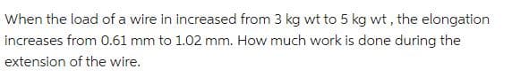 When the load of a wire in increased from 3 kg wt to 5 kg wt, the elongation
increases from 0.61 mm to 1.02 mm. How much work is done during the
extension of the wire.