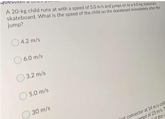 Question pu
A 20-kg child runs at with a speed of 5.0 m/s and jumps on to a 4.0-kg stationary
skateboard. What is the speed of the child on the skateboard immediately after the
jump?
4.2 m/s
6.0 m/s
3.2 m/s
5.0 m/s
30 m/s
Inst connector at 14 m/s colli
need of 23 m/s.
of the c