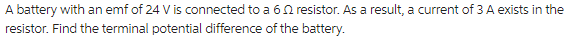 A battery with an emf of 24 V is connected to a 6 resistor. As a result, a current of 3 A exists in the
resistor. Find the terminal potential difference of the battery.