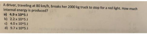 A driver, traveling at 80 km/h, breaks her 2000 kg truck to stop for a red light. How much
internal energy is produced?
a) 4.9 x 10^5 J
b) 2.2 x 10^5 J
c) 4.0 x 10^5 J
d) 9.7 x 10^5 J