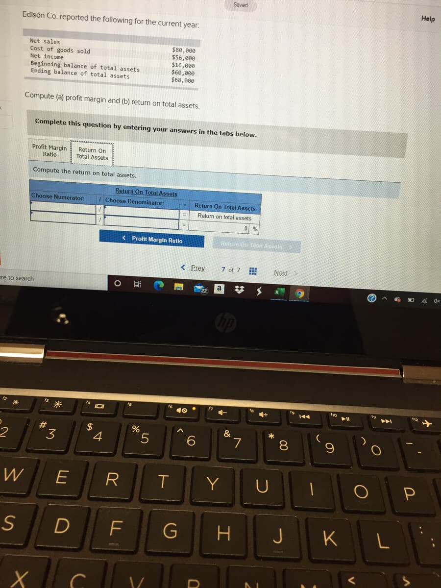 Saved
Help
Edison Co. reported the following for the current year:
Net sales
Cost of goods sold
Net income
Beginning balance of total assets
Ending balance of total assets
$80,000
$56,000
$16,000
$60,000
$68,000
Compute (a) profit margin and (b) return on total assets.
Complete this question by entering your answers in the tabs below.
Profit Margin
Ratio
Return On
Total Assets
Compute the return on total assets.
Return On Total Assets
Choose Denominator:
Choose Numerator:
Return On Total Assets
Return on total assets
< Profit Margin Ratio
Relue O Te Asesie
< Prev
7 of 7
Next
ere to search
a
米
*5
#
&
*
4
8.
W
E
R
Y
S
G
J
K
LL
%24
