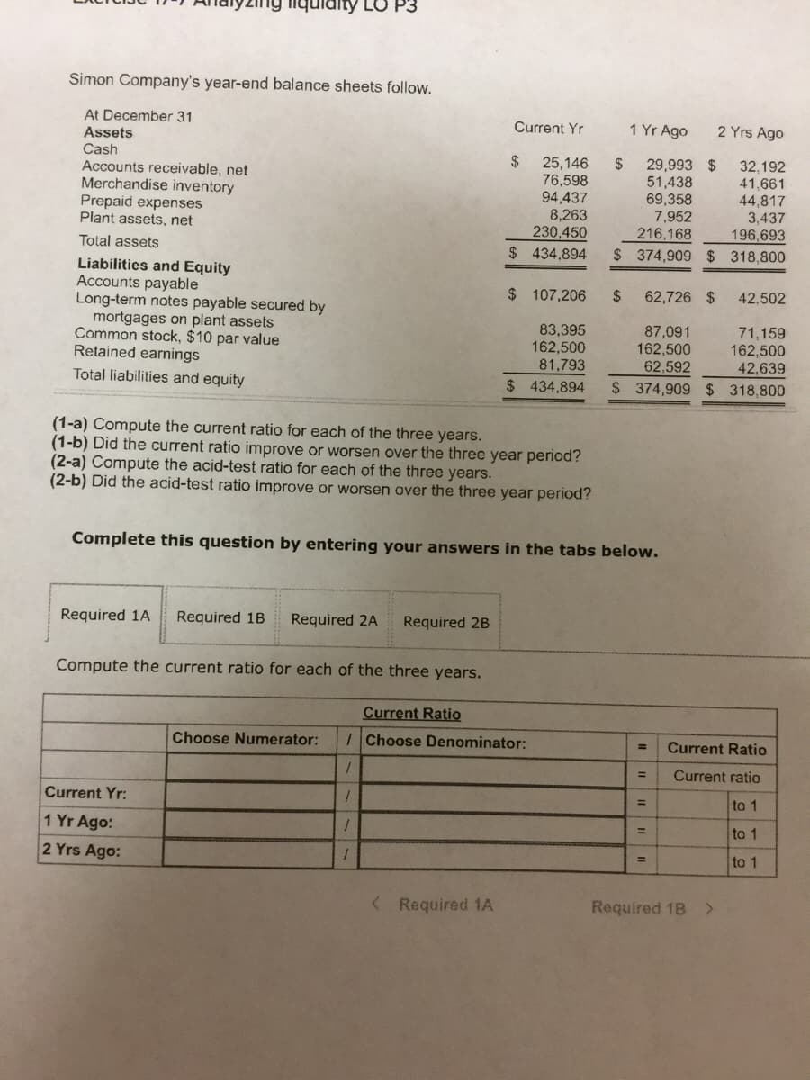 aity LO P3
Simon Company's year-end balance sheets follow.
At December 31
Assets
Cash
Accounts receivable, net
Merchandise inventory
Prepaid expenses
Plant assets, net
Current Yr
1 Yr Ago
2 Yrs Ago
29,993 $
51,438
69,358
7,952
216,168
32,192
25,146
76,598
94,437
8,263
230,450
2$
41,661
44,817
3,437
196,693
Total assets
$ 434,894
$ 374,909 $ 318,800
Liabilities and Equity
Accounts payable
Long-term notes payable secured by
mortgages on plant assets
Common stock, $10 par value
Retained earings
$ 107,206
2$
62,726 $
42,502
83,395
162,500
81,793
87,091
162,500
62,592
71,159
162,500
42,639
Total liabilities and equity
$ 434,894
$ 374,909 $ 318,800
(1-a) Compute the current ratio for each of the three years.
(1-b) Did the current ratio improve or worsen over the three year period?
(2-a) Compute the acid-test ratio for each of the three years.
(2-b) Did the acid-test ratio improve or worsen over the three year period?
Complete this question by entering your answers in the tabs below.
Required 1A
Required 1B
Required 2A
Required 2B
Compute the current ratio for each of the three years.
Current Ratio
Choose Numerator:
Choose Denominator:
Current Ratio
%3D
Current ratio
Current Yr:
to 1
%3D
1 Yr Ago:
to 1
%3D
2 Yrs Ago:
to 1
%3D
< Required 1A
Required 1B
