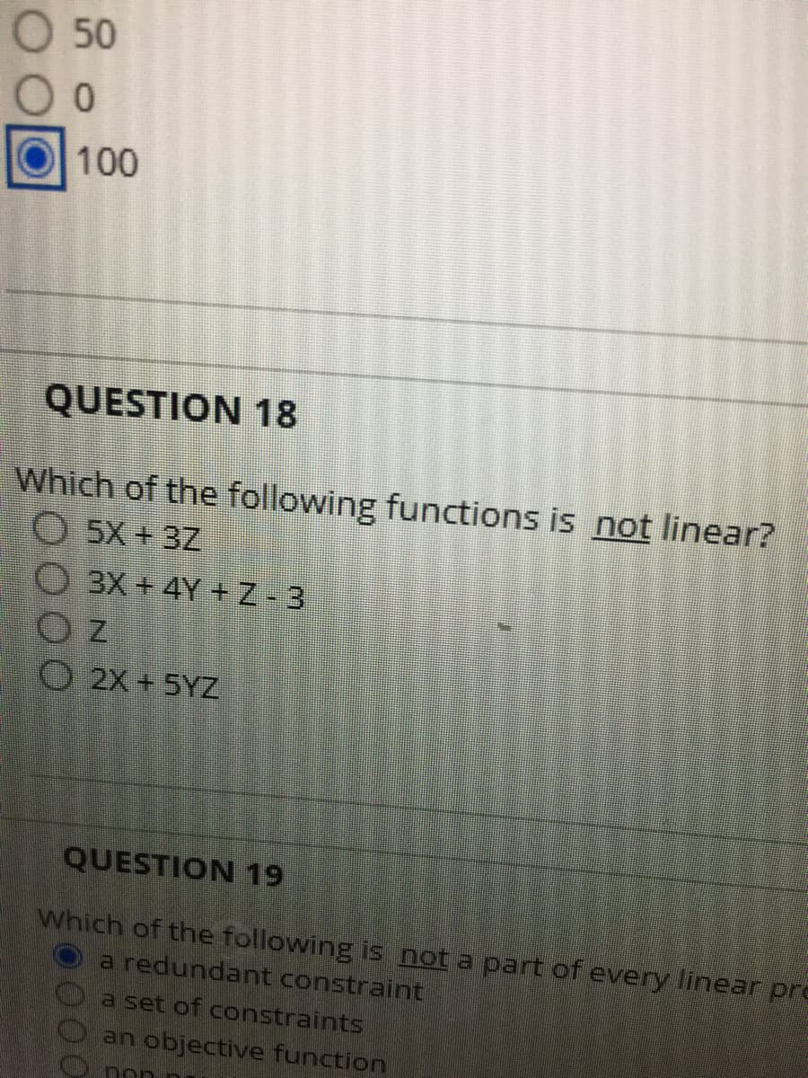 O 50
100
QUESTION 18
Which of the following functions is not linear?
O 5X + 3Z
O 3X + 4Y + Z- 3
O 2X+ 5YZ
QUESTION 19
Which of the following is not a part of every linear pre
a redundant constraint
a set of constraints
an objective function
non
