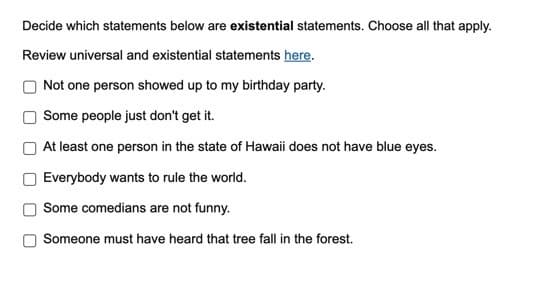 Decide which statements below are existential statements. Choose all that apply.
Review universal and existential statements here.
Not one person showed up to my birthday party.
Some people just don't get it.
At least one person in the state of Hawaii does not have blue eyes.
Everybody wants to rule the world.
Some comedians are not funny.
Someone must have heard that tree fall in the forest.