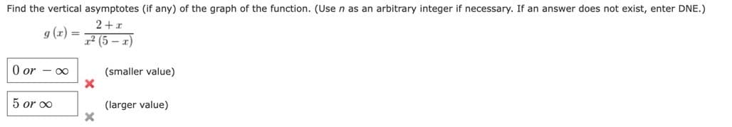 Find the vertical asymptotes (if any) of the graph of the function. (Use n as an arbitrary integer if necessary. If an answer does not exist, enter DNE.)
2+x
g(x) =
z2 (5 – r)
0 or -∞
5 or ∞
X
(smaller value)
(larger value)
