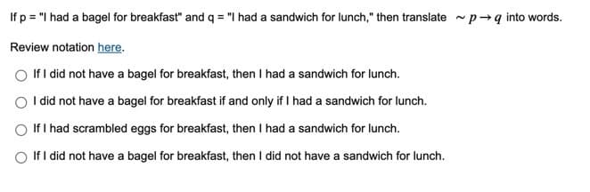 If p = "I had a bagel for breakfast" and q = "I had a sandwich for lunch," then translate p→q into words.
Review notation here.
If I did not have a bagel for breakfast, then I had a sandwich for lunch.
I did not have a bagel for breakfast if and only if I had a sandwich for lunch.
If I had scrambled eggs for breakfast, then I had a sandwich for lunch.
If I did not have a bagel for breakfast, then I did not have a sandwich for lunch.