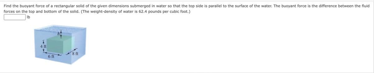 Find the buoyant force of a rectangular solid of the given dimensions submerged in water so that the top side is parallel to the surface of the water. The buoyant force is the difference between the fluid
forces on the top and bottom of the solid. (The weight-density of water is 62.4 pounds per cubic foot.)
lb
1
4 ft
6 ft
8ft