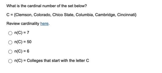 What is the cardinal number of the set below?
C = {Clemson, Colorado, Chico State, Columbia, Cambridge, Cincinnati}
Review cardinality here.
n(C) = 7
n(C) = 50
n(C) = 6
n(C) Colleges that start with the letter C