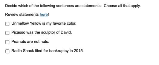 Decide which of the following sentences are statements. Choose all that apply.
Review statements here!
Unmellow Yellow is my favorite color.
Picasso was the sculptor of David.
Peanuts are not nuts.
Radio Shack filed for bankruptcy in 2015.