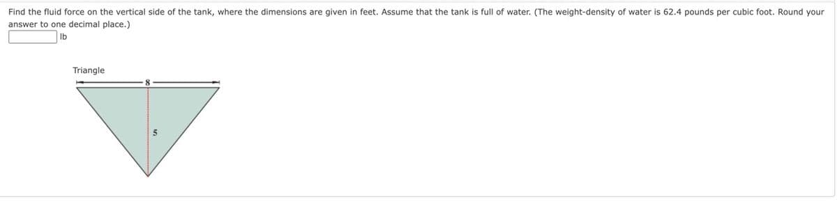 Find the fluid force on the vertical side of the tank, where the dimensions are given in feet. Assume that the tank is full of water. (The weight-density of water is 62.4 pounds per cubic foot. Round your
answer to one decimal place.)
lb
Triangle