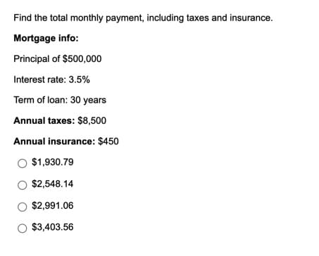 Find the total monthly payment, including taxes and insurance.
Mortgage info:
Principal of $500,000
Interest rate: 3.5%
Term of loan: 30 years
Annual taxes: $8,500
Annual insurance: $450
O $1,930.79
O $2,548.14
O $2,991.06
O $3,403.56