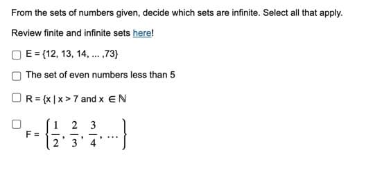 From the sets of numbers given, decide which sets are infinite. Select all that apply.
Review finite and infinite sets here!
E = {12, 13, 14, ... ,73}
The set of even numbers less than 5
R= {x|x> 7 and x EN
F =
1
-
*
2 3
3
"
"