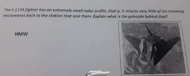 The F-117A fighter has an extremely small radar profile, that is, it returns very little of the incoming
microwaves back to the station that sent them. Explain what is the principle behind that?
HMW
