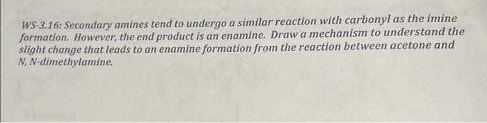 WS-3.16: Secondary amines tend to undergo a similar reaction with carbonyl as the imine
formation. However, the end product is an enamine. Draw a mechanism to understand the
slight change that leads to an enamine formation from the reaction between acetone and
N,N-dimethylamine.