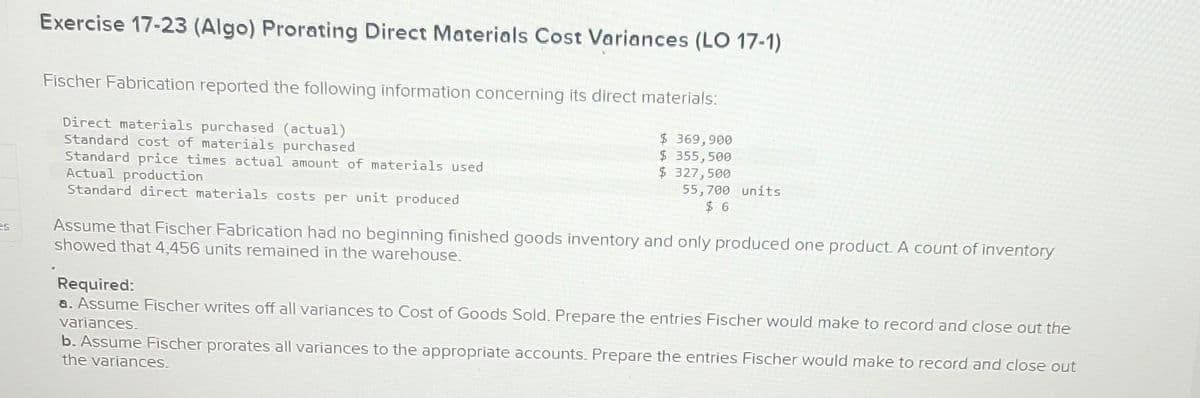 Exercise 17-23 (Algo) Prorating Direct Materials Cost Variances (LO 17-1)
Fischer Fabrication reported the following information concerning its direct materials:
Direct materials purchased (actual)
Standard cost of materials purchased
Standard price times actual amount of materials used
Actual production
Standard direct materials costs per unit produced
$ 369,900
$ 355,500
$ 327,500
55,700 units
$6
Assume that Fischer Fabrication had no beginning finished goods inventory and only produced one product. A count of inventory
showed that 4,456 units remained in the warehouse.
Required:
a. Assume Fischer writes off all variances to Cost of Goods Sold. Prepare the entries Fischer would make to record and close out the
variances.
b. Assume Fischer prorates all variances to the appropriate accounts. Prepare the entries Fischer would make to record and close out
the variances.