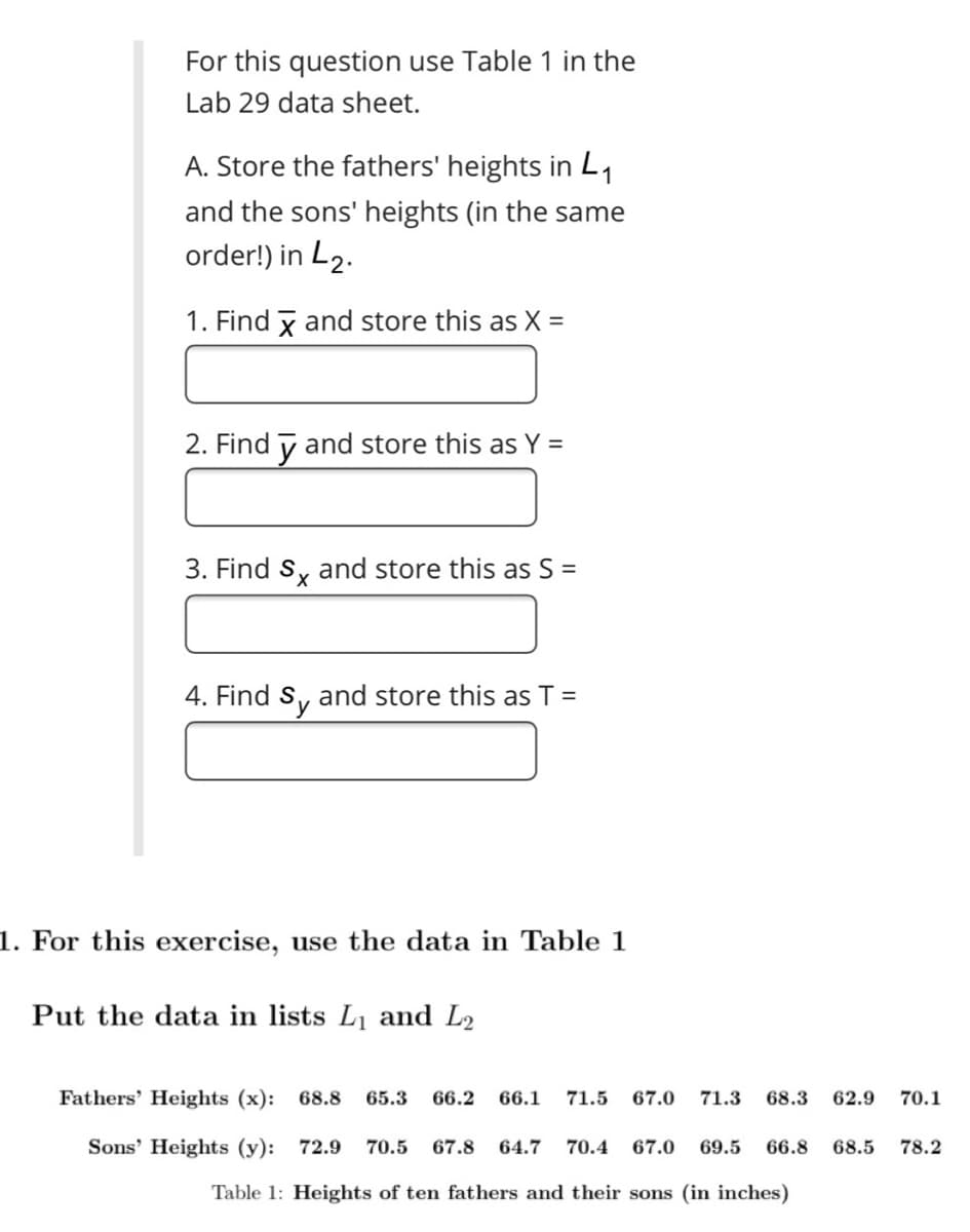 For this question use Table 1 in the
Lab 29 data sheet.
A. Store the fathers' heights in L1
and the sons' heights (in the same
order!) in L2.
1. Find x and store this as X =
2. Find y and store this as Y =
3. Find Sy and store this as S =
4. Find S, and store this as T =
1. For this exercise, use the data in Table 1
Put the data in lists L1 and L2
Fathers' Heights (x): 68.8
65.3
66.2
66.1
71.5
67.0
71.3
68.3
62.9
70.1
Sons' Heights (y): 72.9
70.5
67.8
64.7
70.4
67.0
69.5
66.8
68.5
78.2
Table 1: Heights of ten fathers and their sons (in inches)
