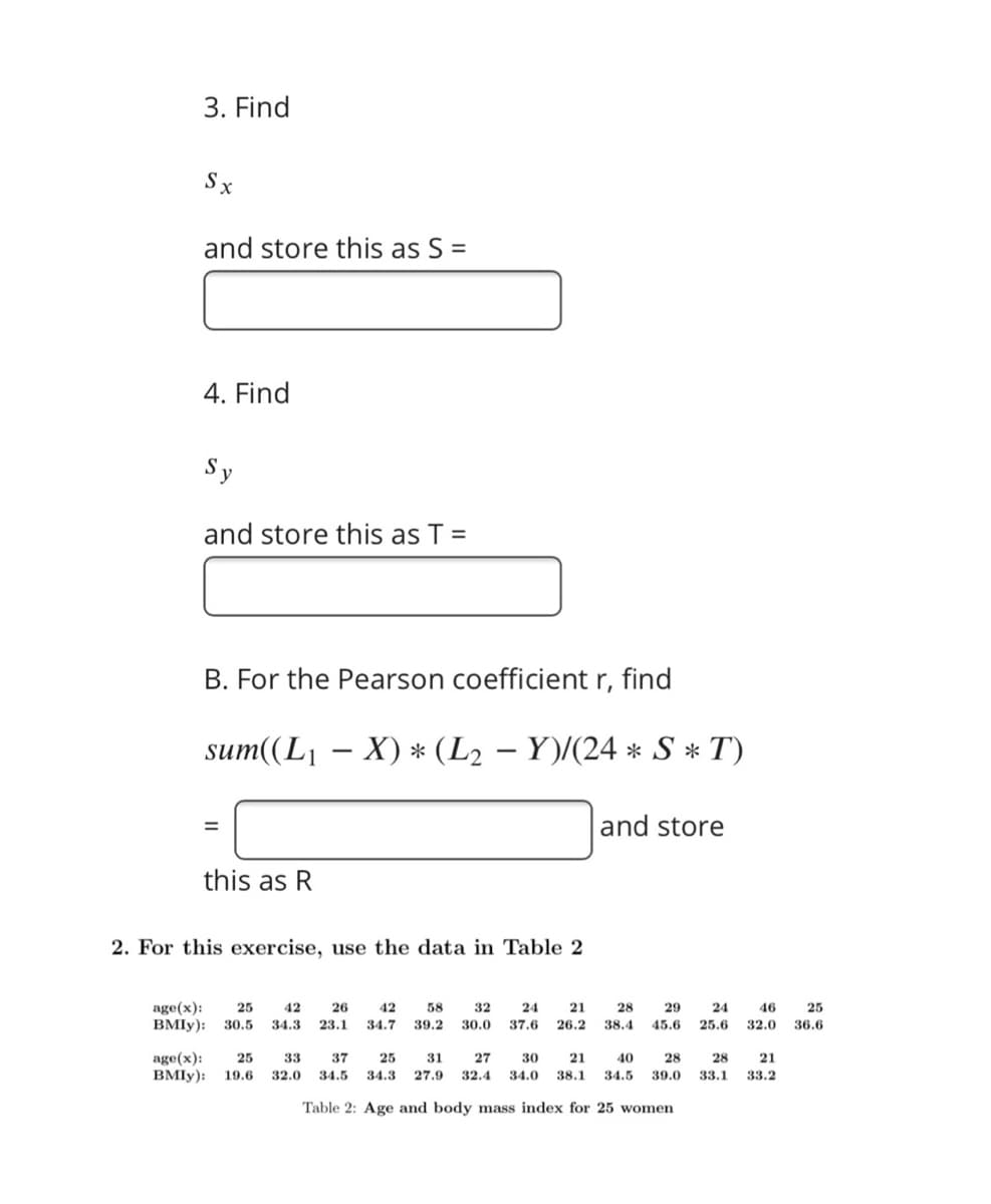 3. Find
Sx
and store this as S =
4. Find
Sy
and store this as T =
B. For the Pearson coefficient r, find
sum((L1 – X) * (L2 – Y)/(24 * S * T)
and store
this as R
2. For this exercise, use the data in Table 2
age(x):
BMIY):
25
42
26
42
58
32
24
21
28
29
24
46
25
30.5
34.3
23.1
34.7
39.2
30.0
37.6
26.2
38.4
45.6
25.6
32.0
36.6
age(x):
BMIY):
25
33
37
25
31
27
30
21
40
28
28
21
19.6
32.0
34.5
34.3
27.9
32.4
34.0
38.1
34.5
39.0
33.1
33.2
Table 2: Age and body mass index for 25 women
