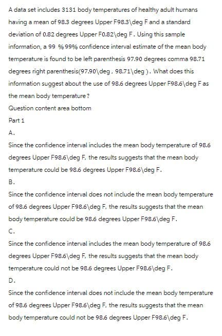 A data set includes 3131 body temperatures of healthy adult humans
having a mean of 98.3 degrees Upper F98.3\deg F and a standard
deviation of 0.82 degrees Upper F0.82\deg F. Using this sample
information, a 99 % 99% confidence interval estimate of the mean body
temperature is found to be left parenthesis 97.90 degrees comma 98.71
degrees right parenthesis (97.90\deg, 98.71\deg). What does this
information suggest about the use of 98.6 degrees Upper F98.6\deg F as
the mean body temperature?
Question content area bottom
Part 1
A.
Since the confidence interval includes the mean body temperature of 98.6
degrees Upper F98.6\deg F, the results suggests that the mean body
temperature could be 98.6 degrees Upper F98.6\deg F.
B.
Since the confidence interval does not include the mean body temperature
of 98.6 degrees Upper F98.6\deg F, the results suggests that the mean
body temperature could be 98.6 degrees Upper F98.6\deg F.
C.
Since the confidence interval includes the mean body temperature of 98.6
degrees Upper F98.6\deg F, the results suggests that the mean body
temperature could not be 98.6 degrees Upper F98.6\deg F.
D.
Since the confidence interval does not include the mean body temperature
of 98.6 degrees Upper F98.6\deg F, the results suggests that the mean
body temperature could not be 98.6 degrees Upper F98.6\deg F.