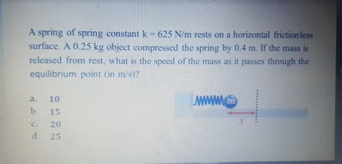 A spring of spring constantk = 625 N/m rests on a horizontal frictionless
surface. A 0.25 kg object compressed the spring by 0.4 m. If the mass is
released from rest, what is the speed of the mass as it passes through the
equilibrium point (in m/s)?
a.
10
b.
"c.
15
20
25
