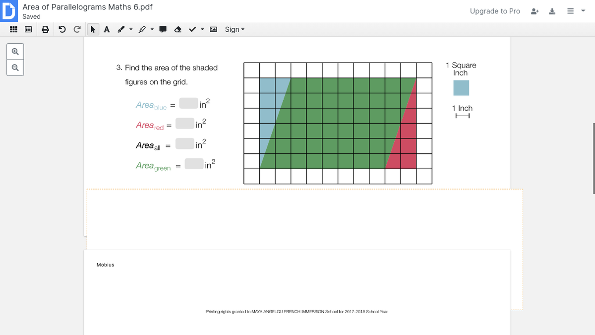 Area of Parallelograms Maths 6.pdf
Upgrade to Pro
Saved
出 国
5 C A -
O Sign -
1 Square
Inch
3. Find the area of the shaded
figures on the grid.
Areablue =
in?
1 Inch
H
Area red =
in2
Area all
Area green
in?
Mobius
Printing rights granted to MAYA ANGELOU FRENCH IMMERSION School for 2017-2018 School Year.
