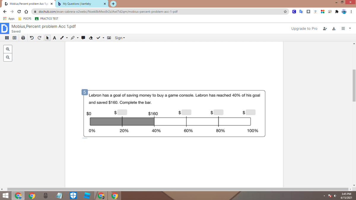 D Mobius, Percent problem Acc 1.p x
b My Questions | bartleby
A dochub.com/evan-cabrera-o2webc/Noek8bMwx8r2zJAwl7d2qm/mobius-percent-problem-acc-1-pdf
E Apps PGCPS
A PRACTICE TEST
Mobius,Percent problem Acc 1.pdf
Upgrade to Pro
Saved
O Sign-
Q
Lebron has a goal of saving money to buy a game console. Lebron has reached 40% of his goal
and saved $160. Complete the bar.
$0
$160
2$
2$
2$
0%
20%
40%
60%
80%
100%
3:45 PM
4/15/2021
