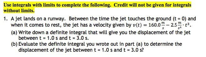 Use integrals with limits to complete the following. Credit will not be given for integrals
without limits.
1. A jet lands on a runway. Between the time the jet touches the ground (t = 0) and
when it comes to rest, the jet has a velocity given by v(t) = 160.0 - 2.5 ³.
m
m
.
(a) Write down a definite integral that will give you the displacement of the jet
between t = 1.0 s and t = 3.0 s.
(b) Evaluate the definite integral you wrote out in part (a) to determine the
displacement of the jet between t = 1.0 s and t = 3.0 s?