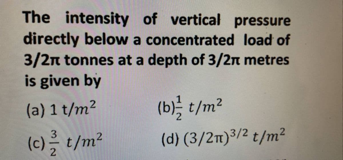 The intensity of vertical pressure
directly below a concentrated load of
3/2π tonnes at a depth of 3/2
metres
is given by
(a) 1 t/m²
(c) // t/m²
(b)/2 t/m²
(d) (3/2π)³/² t/m²